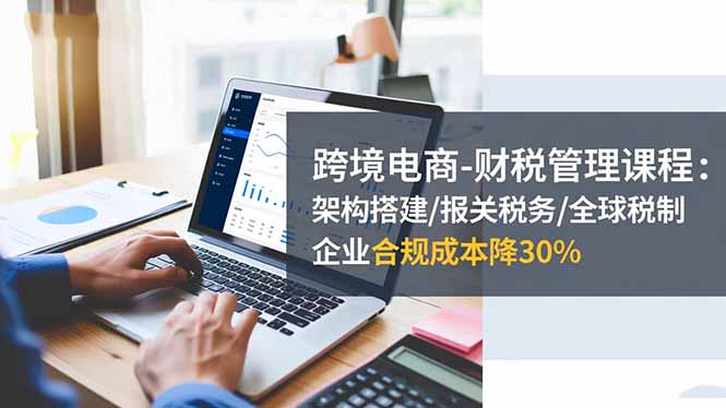 跨境电商-财税管理课程:架构搭建/报关税务/全球税制,企业合规成本降30%-邪修侠