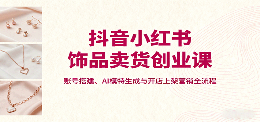 抖音小红书饰品卖货创业课,账号搭建、AI模特生成与开店上架营销全流程-邪修侠